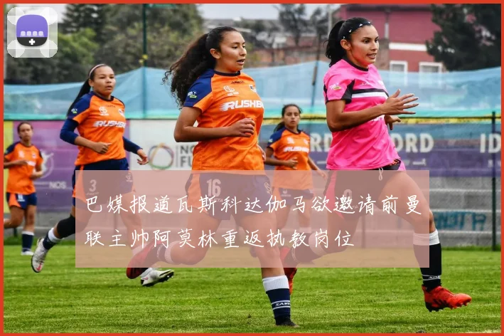 巴媒报道瓦斯科达伽马欲邀请前曼联主帅阿莫林重返执教岗位