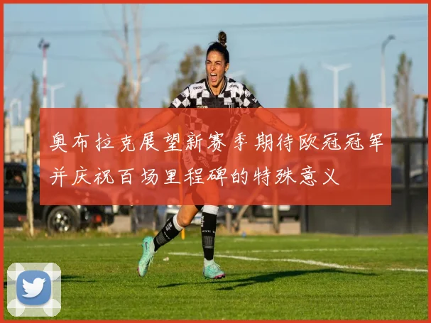 奥布拉克展望新赛季期待欧冠冠军并庆祝百场里程碑的特殊意义