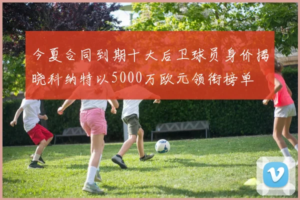 今夏合同到期十大后卫球员身价揭晓科纳特以5000万欧元领衔榜单