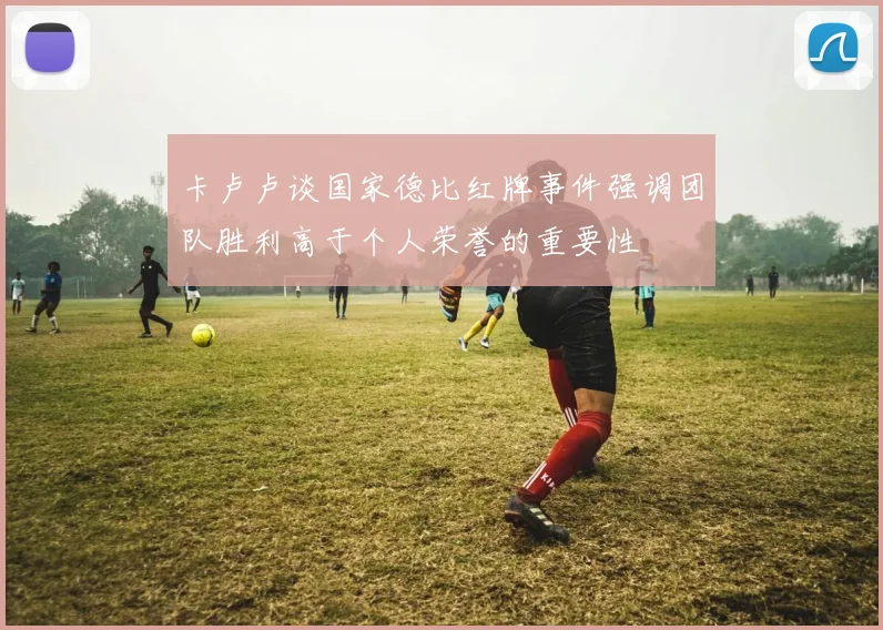 卡卢卢谈国家德比红牌事件强调团队胜利高于个人荣誉的重要性
