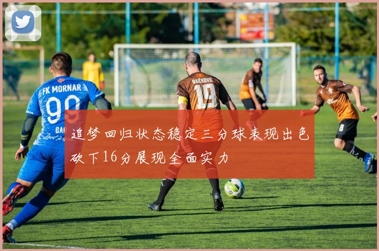 追梦回归状态稳定三分球表现出色砍下16分展现全面实力