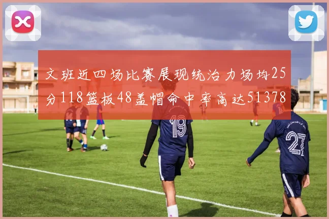 文班近四场比赛展现统治力场均25分118篮板48盖帽命中率高达513782
