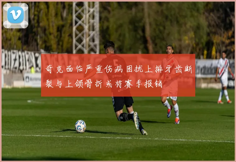 奇克面临严重伤病困扰上排牙齿断裂与上颌骨折或将赛季报销