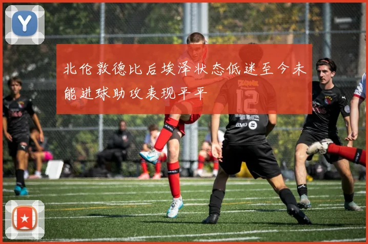 北伦敦德比后埃泽状态低迷至今未能进球助攻表现平平