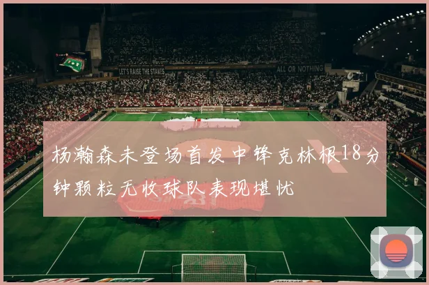 杨瀚森未登场首发中锋克林根18分钟颗粒无收球队表现堪忧