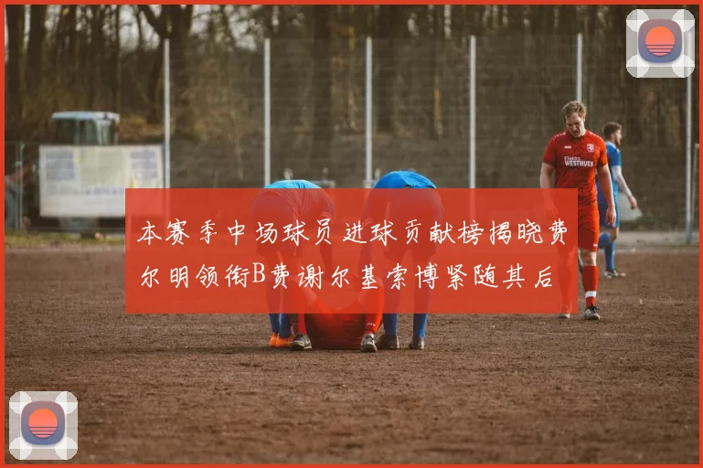 本赛季中场球员进球贡献榜揭晓费尔明领衔B费谢尔基索博紧随其后