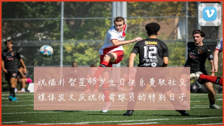 祝福朴智星45岁生日快乐曼联社交媒体发文庆祝传奇球员的特别日子