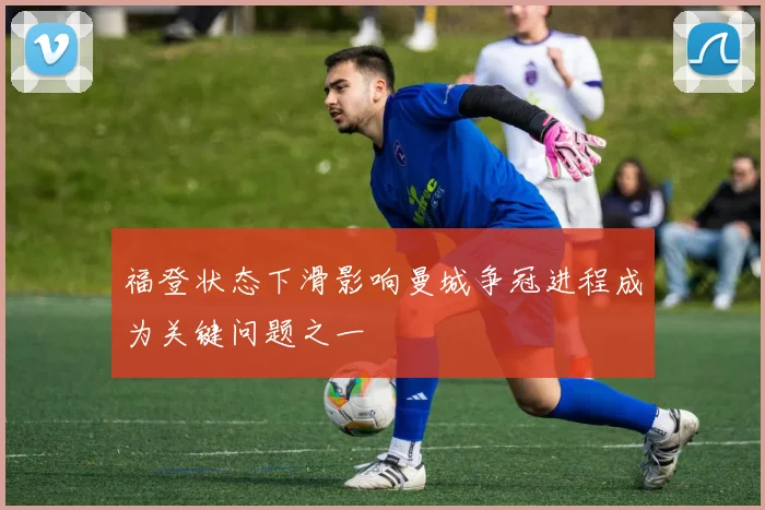 福登状态下滑影响曼城争冠进程成为关键问题之一