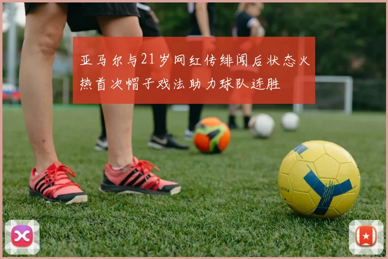 亚马尔与21岁网红传绯闻后状态火热首次帽子戏法助力球队连胜