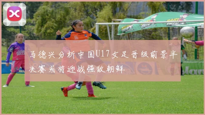 马德兴分析中国U17女足晋级前景半决赛或将迎战强敌朝鲜