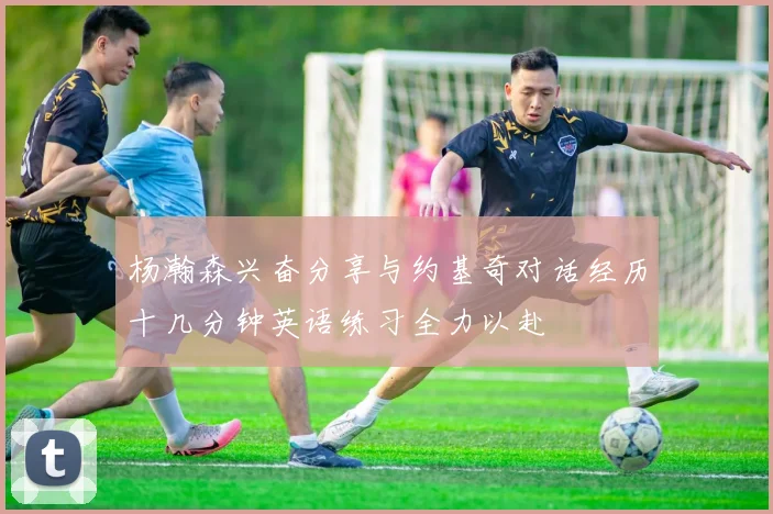 杨瀚森兴奋分享与约基奇对话经历十几分钟英语练习全力以赴