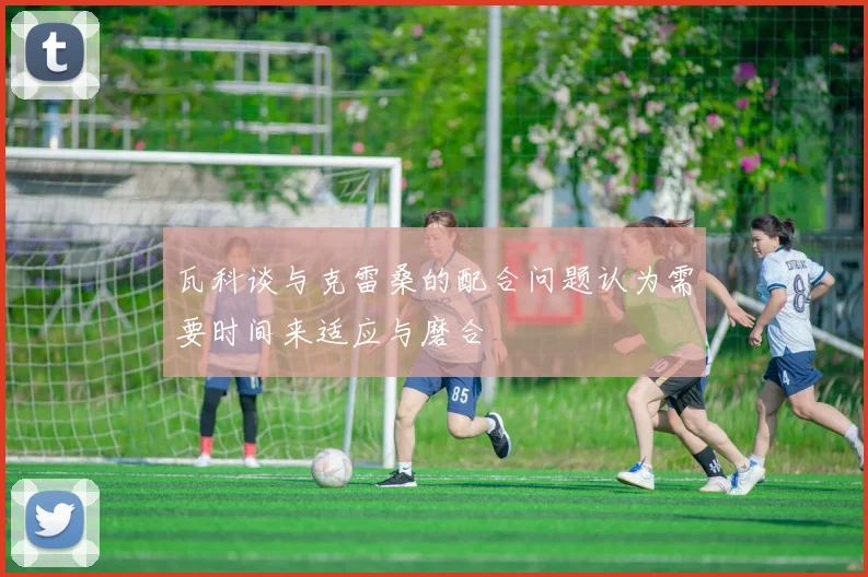 瓦科谈与克雷桑的配合问题认为需要时间来适应与磨合