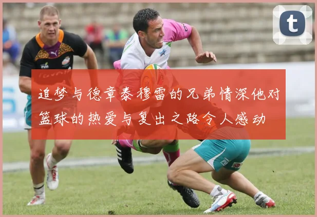 追梦与德章泰穆雷的兄弟情深他对篮球的热爱与复出之路令人感动